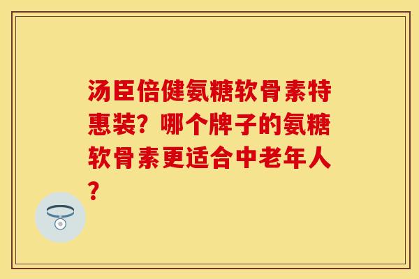 汤臣倍健氨糖软骨素特惠装？哪个牌子的氨糖软骨素更适合中老年人？