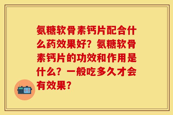 氨糖软骨素钙片配合什么药效果好？氨糖软骨素钙片的功效和作用是什么？一般吃多久才会有效果？