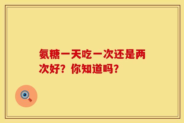 氨糖一天吃一次还是两次好？你知道吗？