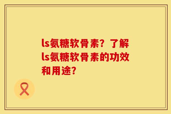 ls氨糖软骨素?了解ls氨糖软骨素的功效和用途? ls氨糖软骨素?了解ls氨糖软骨素的功效和用途?