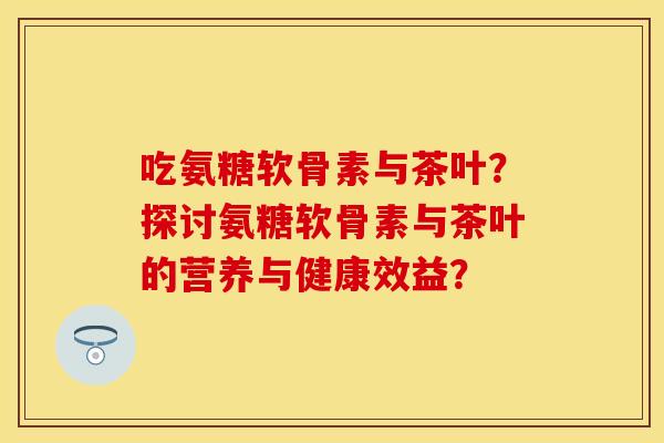 吃氨糖软骨素与茶叶？探讨氨糖软骨素与茶叶的营养与健康效益？