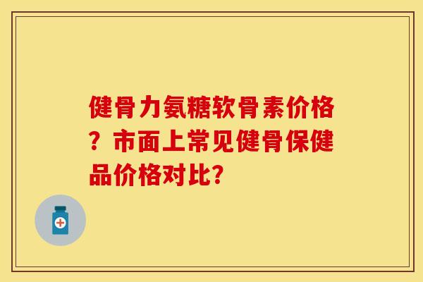 健骨力氨糖软骨素价格？市面上常见健骨保健品价格对比？