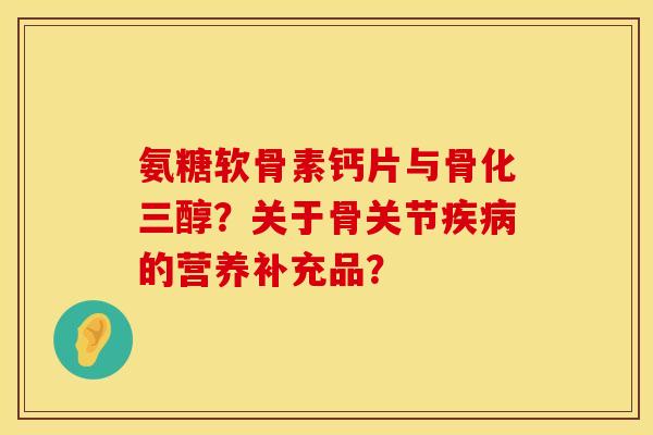 氨糖软骨素钙片与骨化三醇？关于骨关节疾病的营养补充品？