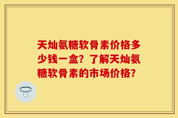天灿氨糖软骨素价格多少钱一盒？了解天灿氨糖软骨素的市场价格？