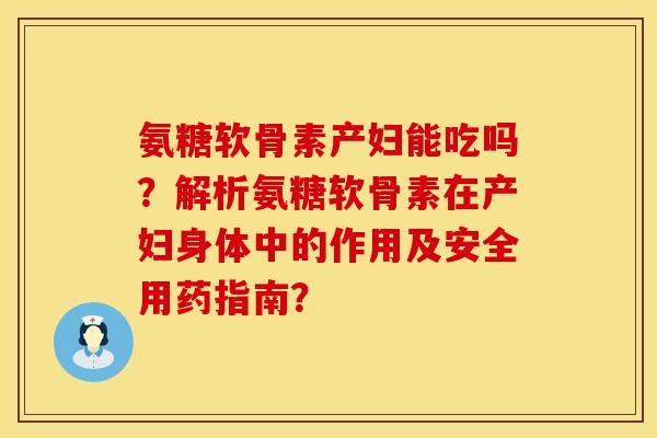 氨糖软骨素产妇能吃吗？解析氨糖软骨素在产妇身体中的作用及安全用药指南？