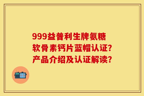 999益普利生牌氨糖软骨素钙片蓝帽认证？产品介绍及认证解读？