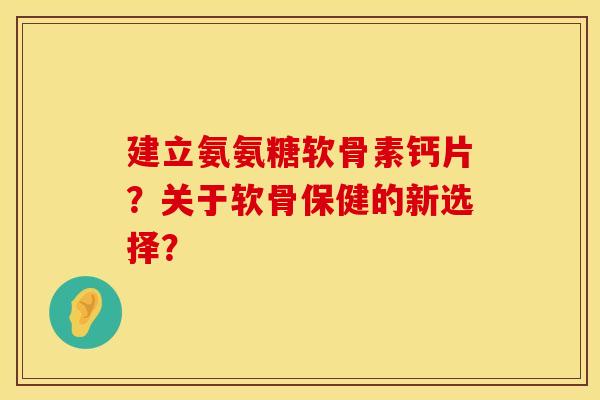建立氨氨糖软骨素钙片?关于软骨保健的新选择? 建立氨氨糖软骨素钙片?关于软骨保健的新选择?