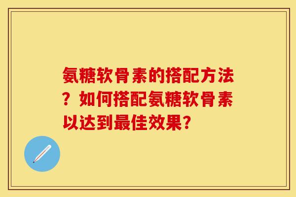 氨糖软骨素的搭配方法？如何搭配氨糖软骨素以达到最佳效果？
