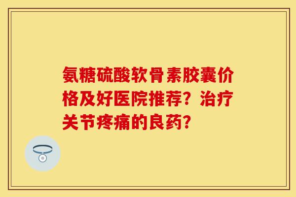 氨糖硫酸软骨素胶囊价格及好医院推荐？治疗关节疼痛的良药？