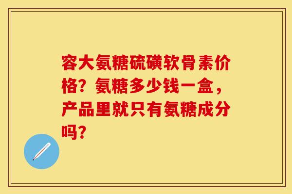 容大氨糖硫磺软骨素价格？氨糖多少钱一盒，产品里就只有氨糖成分吗？