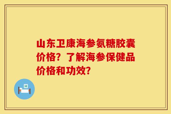 山东卫康海参氨糖胶囊价格？了解海参保健品价格和功效？