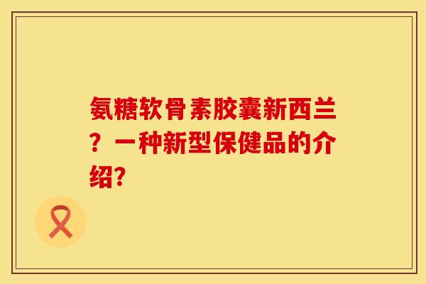 氨糖软骨素胶囊新西兰？一种新型保健品的介绍？
