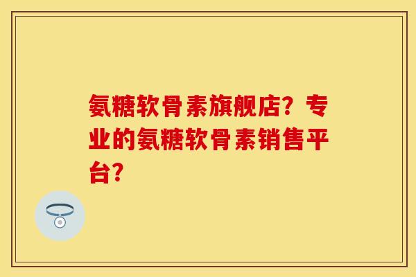 氨糖软骨素旗舰店？专业的氨糖软骨素销售平台？