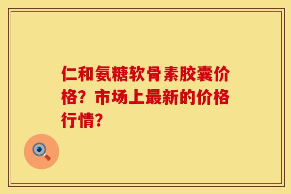仁和氨糖软骨素胶囊价格？市场上最新的价格行情？