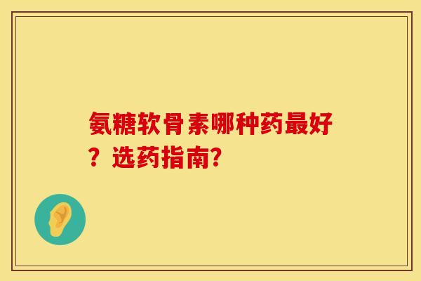 氨糖软骨素哪种药最好？选药指南？