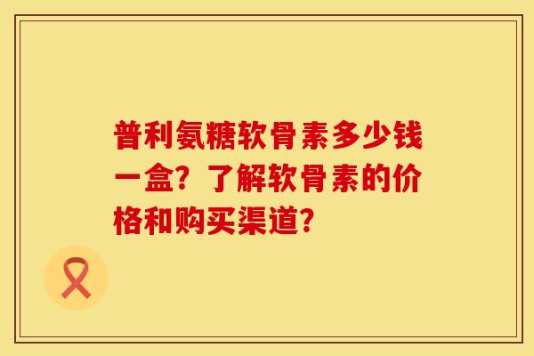普利氨糖软骨素多少钱一盒?了解软骨素的价格和购买渠道?