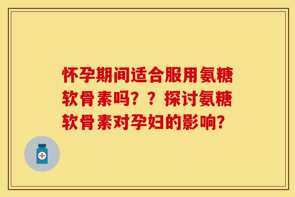 怀孕期间适合服用氨糖软骨素吗？？探讨氨糖软骨素对孕妇的影响？