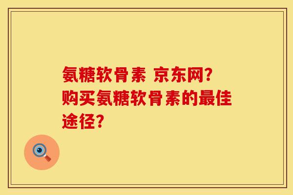 氨糖软骨素 京东网？购买氨糖软骨素的最佳途径？