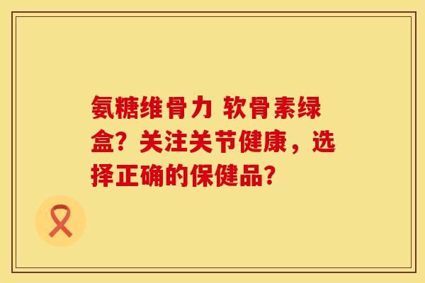 氨糖维骨力 软骨素绿盒？关注关节健康，选择正确的保健品？