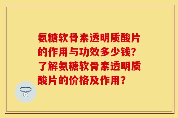 氨糖软骨素透明质酸片的作用与功效多少钱？了解氨糖软骨素透明质酸片的价格及作用？