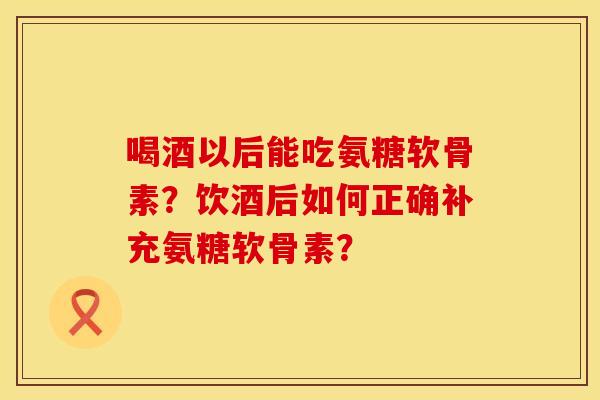 喝酒以后能吃氨糖软骨素？饮酒后如何正确补充氨糖软骨素？