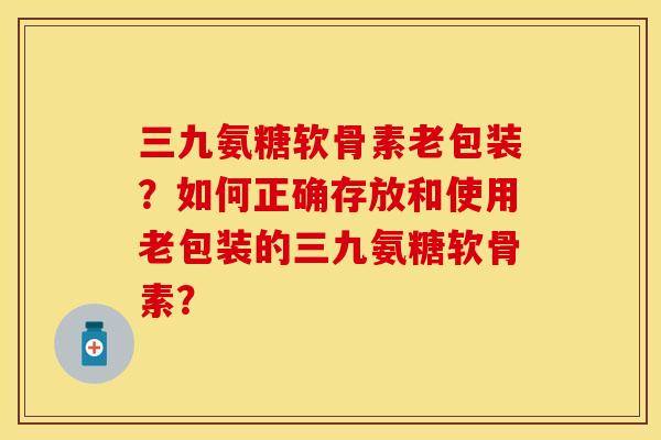 三九氨糖软骨素老包装？如何正确存放和使用老包装的三九氨糖软骨素？
