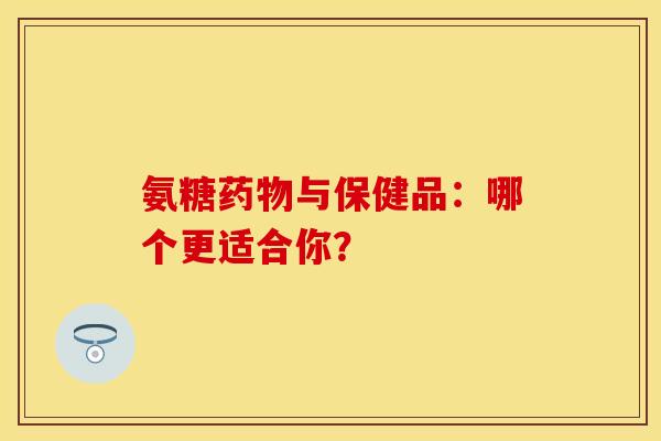 氨糖药物与保健品：哪个更适合你？