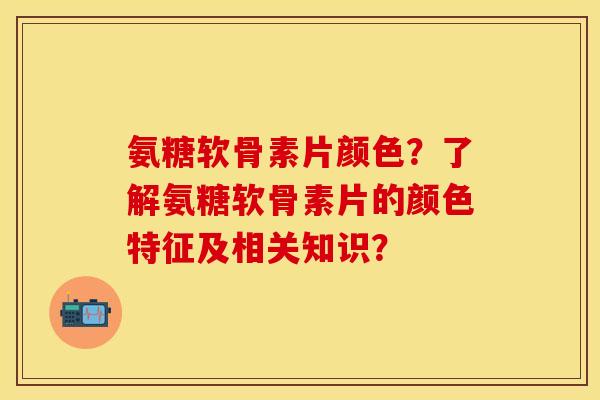 氨糖软骨素片颜色？了解氨糖软骨素片的颜色特征及相关知识？