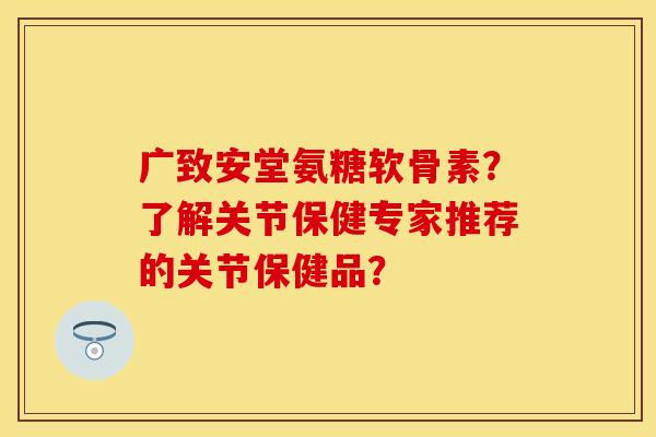 广致安堂氨糖软骨素？了解关节保健专家推荐的关节保健品？