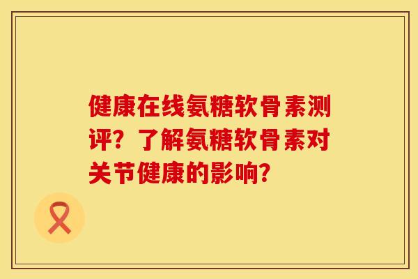 健康在线氨糖软骨素测评？了解氨糖软骨素对关节健康的影响？