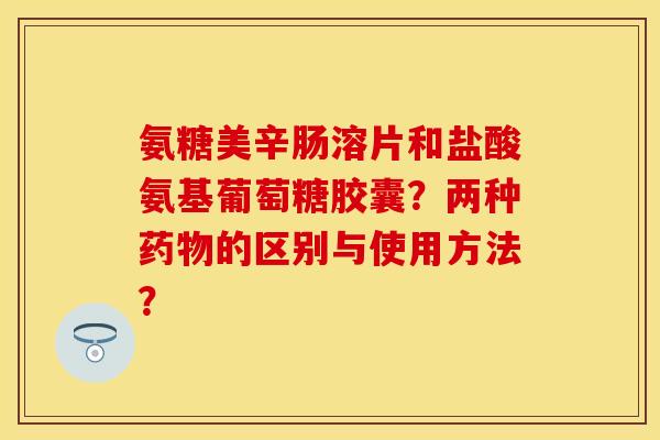 氨糖美辛肠溶片和盐酸氨基葡萄糖胶囊？两种药物的区别与使用方法？