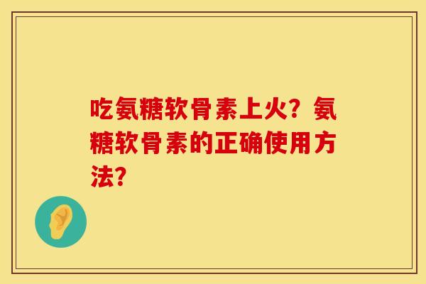 吃氨糖软骨素上火？氨糖软骨素的正确使用方法？