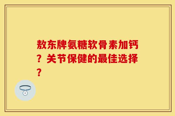 敖东牌氨糖软骨素加钙？关节保健的最佳选择？