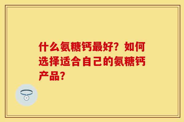 什么氨糖钙好?如何选择适合自己的氨糖钙产品? 什么氨糖钙好?如何选择适合自己的氨糖钙产品?