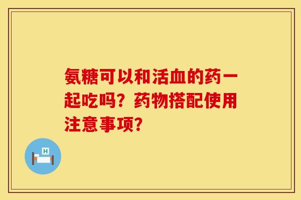 氨糖可以和活血的药一起吃吗？药物搭配使用注意事项？