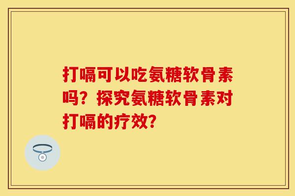 打嗝可以吃氨糖软骨素吗？探究氨糖软骨素对打嗝的疗效？