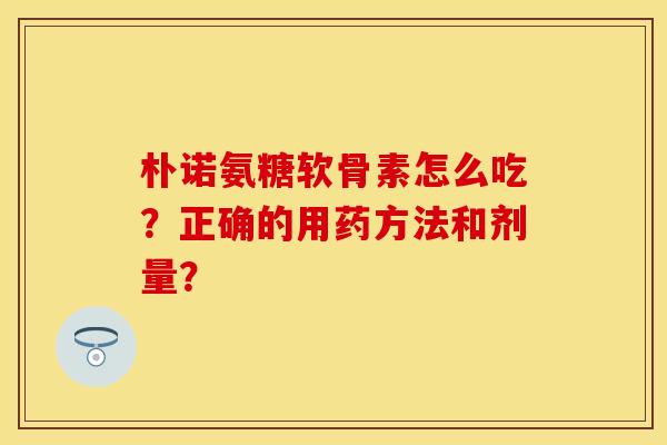 朴诺氨糖软骨素怎么吃？正确的用药方法和剂量？