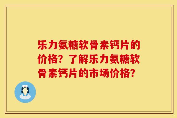 乐力氨糖软骨素钙片的价格？了解乐力氨糖软骨素钙片的市场价格？