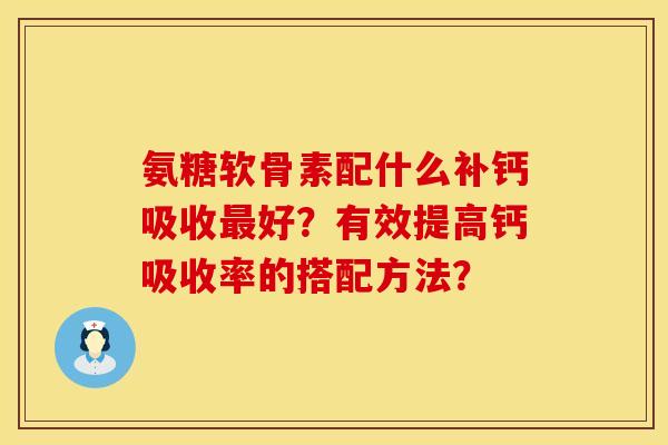 氨糖软骨素配什么补钙吸收好?有效提高钙吸收率的搭配方法? 氨糖软骨素配什么补钙吸收好?有效提高钙吸收率的搭配方法?
