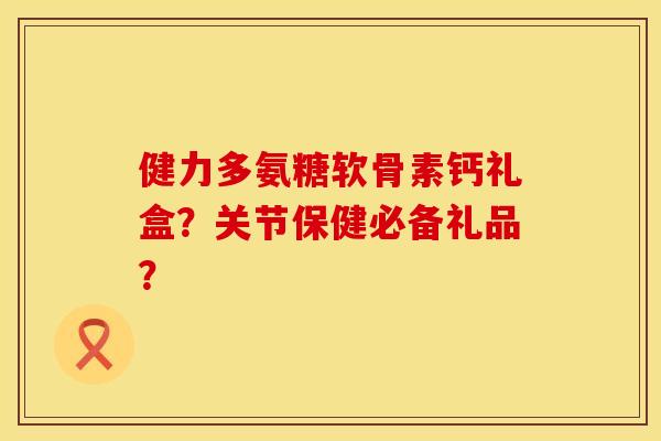 健力多氨糖软骨素钙礼盒？关节保健必备礼品？