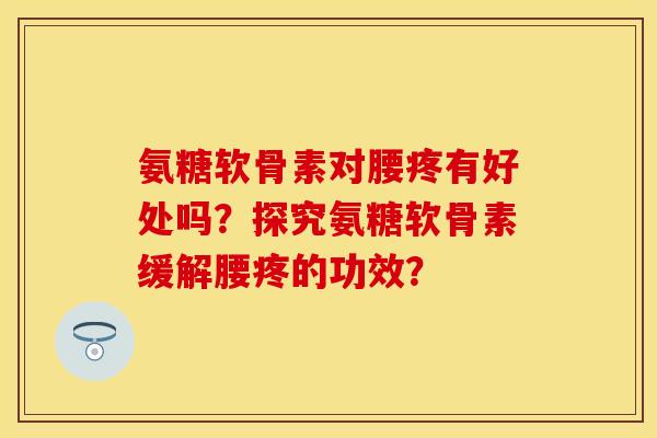 氨糖软骨素对腰疼有好处吗？探究氨糖软骨素缓解腰疼的功效？
