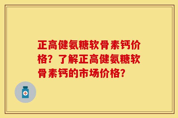 正高健氨糖软骨素钙价格?了解正高健氨糖软骨素钙的市场价格? 正高健氨糖软骨素钙价格?了解正高健氨糖软骨素钙的市场价格?