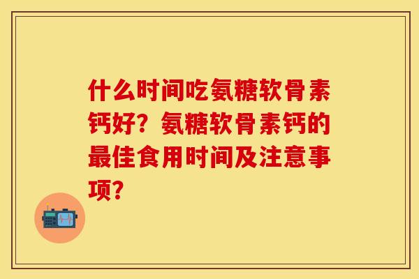 什么时间吃氨糖软骨素钙好？氨糖软骨素钙的最佳食用时间及注意事项？