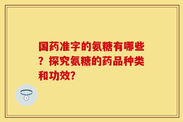 国药准字的氨糖有哪些?探究氨糖的药品种类和功效? 国药准字的氨糖有哪些?探究氨糖的药品种类和功效?