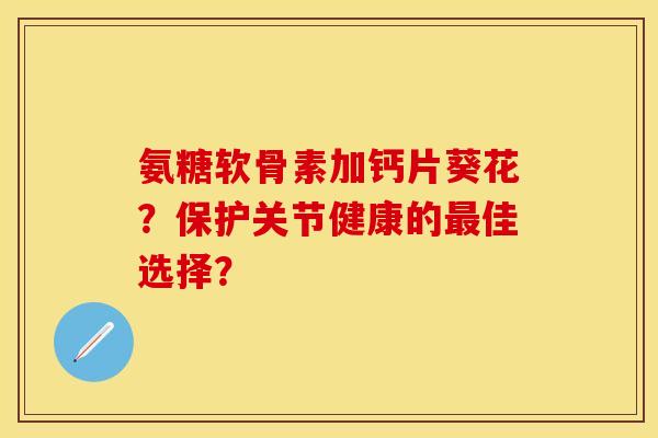 氨糖软骨素加钙片葵花？保护关节健康的最佳选择？