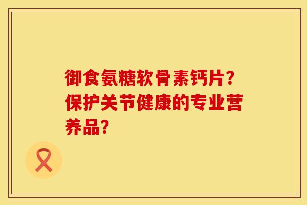 御食氨糖软骨素钙片？保护关节健康的专业营养品？