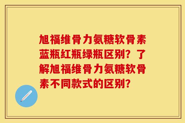 旭福维骨力氨糖软骨素蓝瓶红瓶绿瓶区别？了解旭福维骨力氨糖软骨素不同款式的区别？