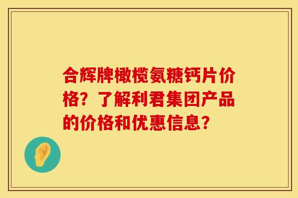 合辉牌橄榄氨糖钙片价格？了解利君集团产品的价格和优惠信息？