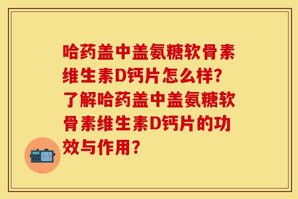 哈药盖中盖氨糖软骨素维生素D钙片怎么样？了解哈药盖中盖氨糖软骨素维生素D钙片的功效与作用？