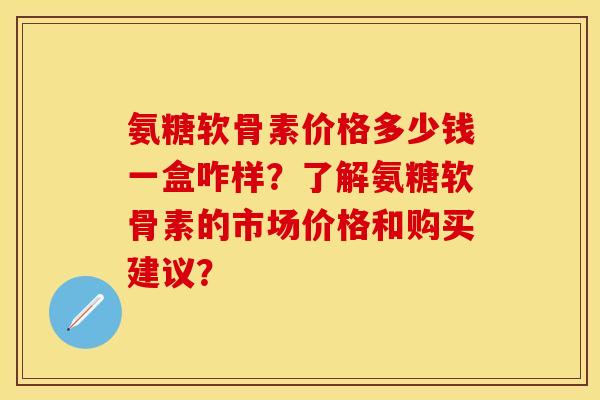 氨糖软骨素价格多少钱一盒咋样？了解氨糖软骨素的市场价格和购买建议？